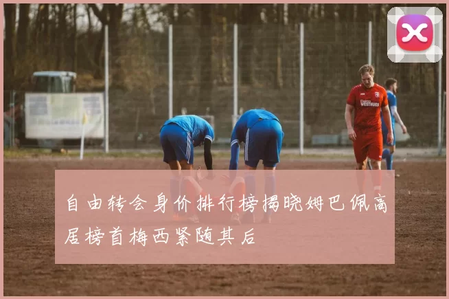自由转会身价排行榜揭晓姆巴佩高居榜首梅西紧随其后