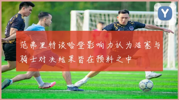 范弗里特谈哈登影响力认为活塞与骑士对决结果皆在预料之中