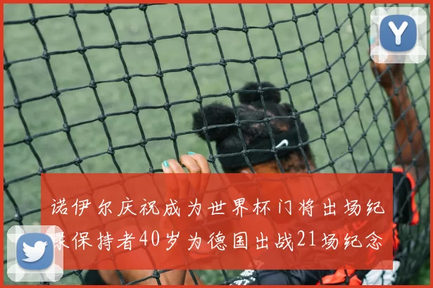诺伊尔庆祝成为世界杯门将出场纪录保持者40岁为德国出战21场纪念照曝光