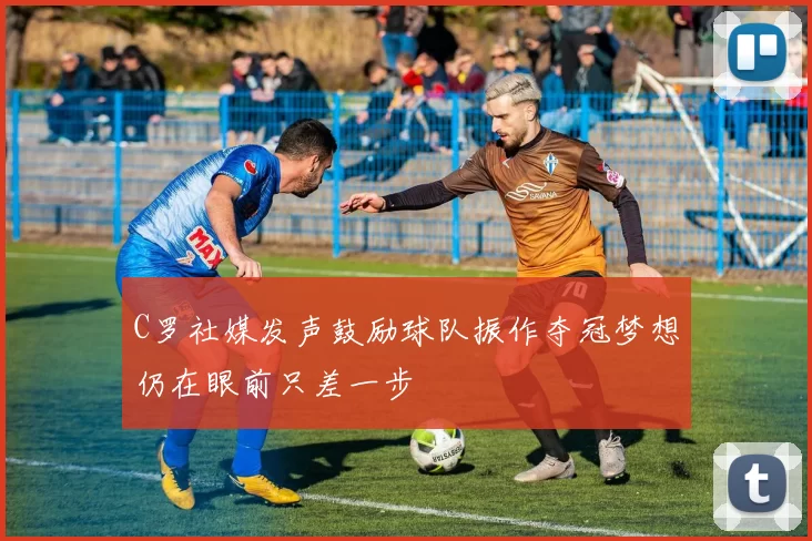 C罗社媒发声鼓励球队振作夺冠梦想仍在眼前只差一步