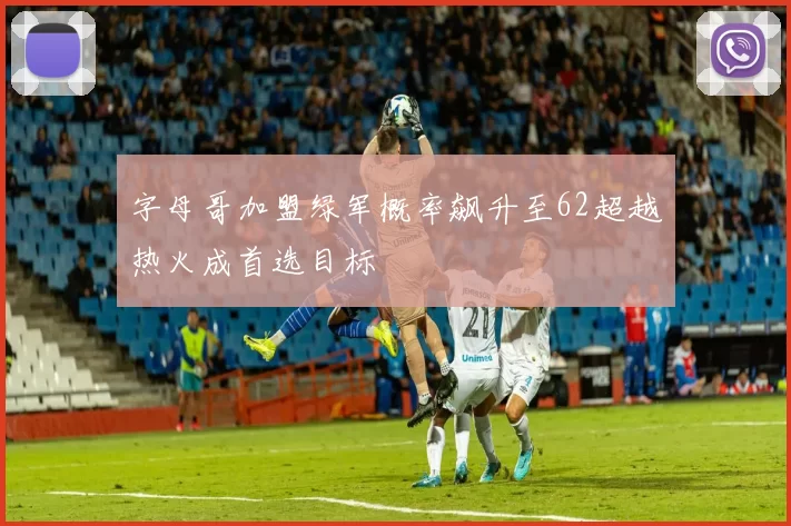 字母哥加盟绿军概率飙升至62超越热火成首选目标