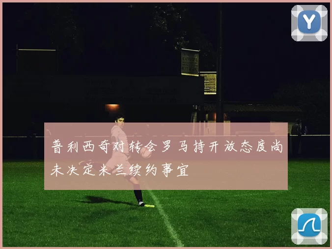 普利西奇对转会罗马持开放态度尚未决定米兰续约事宜