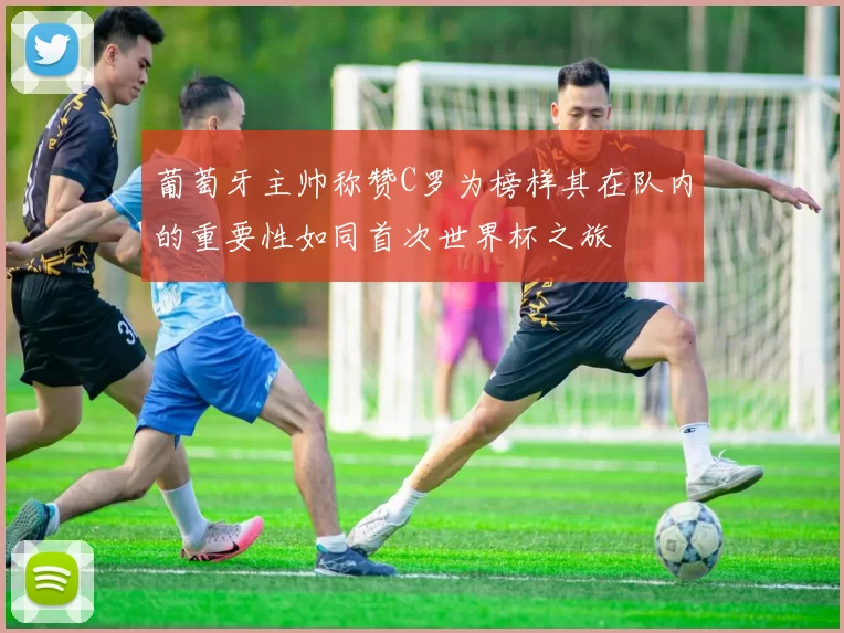 葡萄牙主帅称赞C罗为榜样其在队内的重要性如同首次世界杯之旅