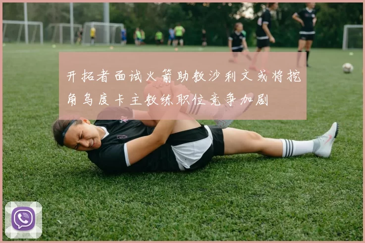 开拓者面试火箭助教沙利文或将挖角乌度卡主教练职位竞争加剧