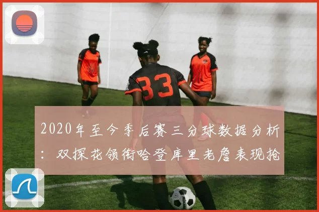 2020年至今季后赛三分球数据分析：双探花领衔哈登库里老詹表现抢眼