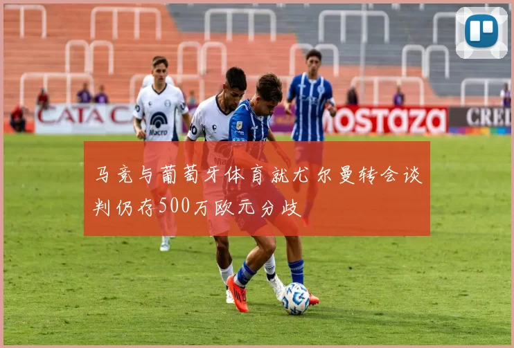 马竞与葡萄牙体育就尤尔曼转会谈判仍存500万欧元分歧