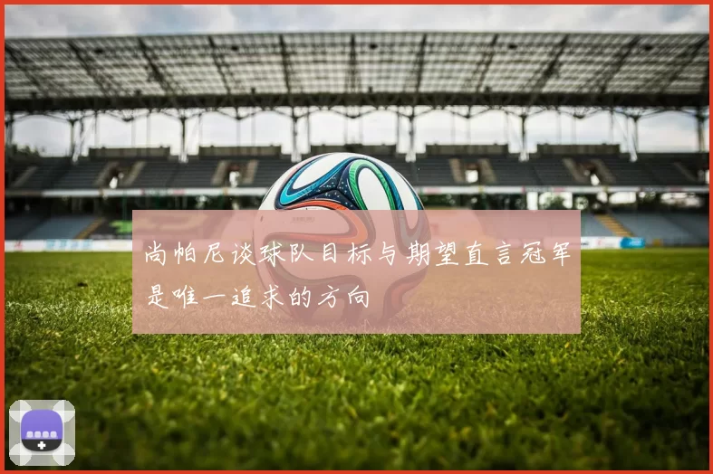 尚帕尼谈球队目标与期望直言冠军是唯一追求的方向