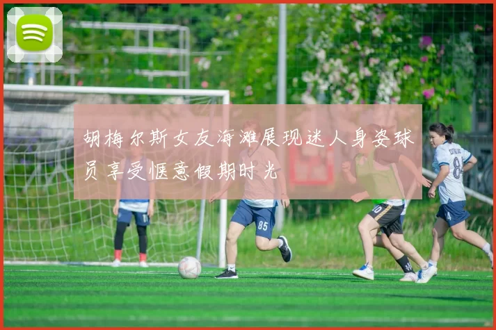 胡梅尔斯女友海滩展现迷人身姿球员享受惬意假期时光