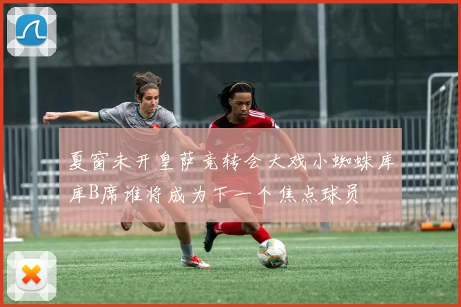 夏窗未开皇萨竞转会大戏小蜘蛛库库B席谁将成为下一个焦点球员