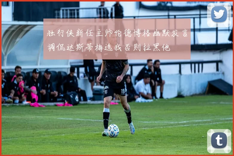 独行侠新任主帅伦德博格幽默发言调侃达斯蒂梅选我否则拉黑他