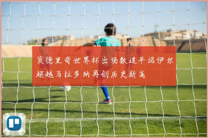 莫德里奇世界杯出场数追平诺伊尔超越马拉多纳再创历史新高