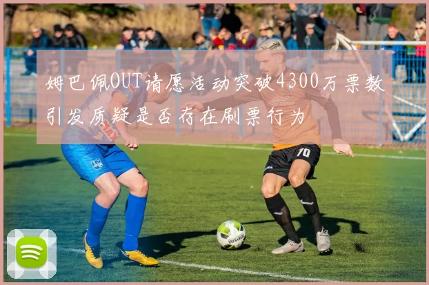 姆巴佩OUT请愿活动突破4300万票数引发质疑是否存在刷票行为