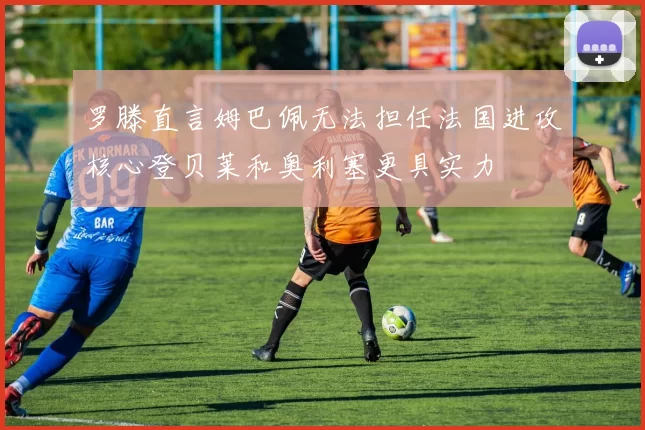 罗滕直言姆巴佩无法担任法国进攻核心登贝莱和奥利塞更具实力